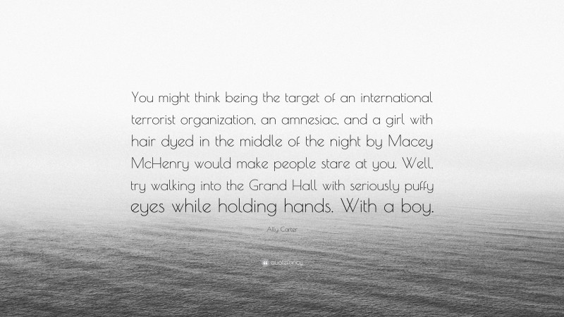 Ally Carter Quote: “You might think being the target of an international terrorist organization, an amnesiac, and a girl with hair dyed in the middle of the night by Macey McHenry would make people stare at you. Well, try walking into the Grand Hall with seriously puffy eyes while holding hands. With a boy.”