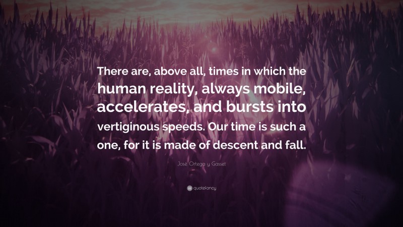 José Ortega y Gasset Quote: “There are, above all, times in which the human reality, always mobile, accelerates, and bursts into vertiginous speeds. Our time is such a one, for it is made of descent and fall.”