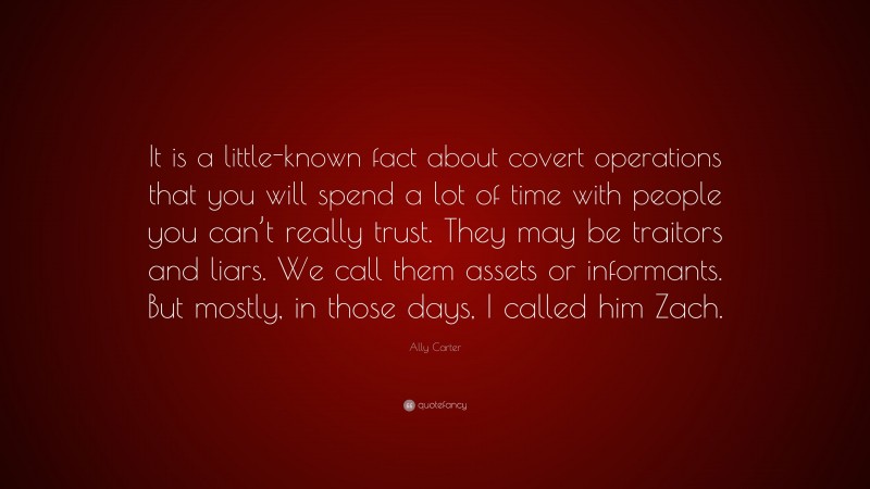 Ally Carter Quote: “It is a little-known fact about covert operations that you will spend a lot of time with people you can’t really trust. They may be traitors and liars. We call them assets or informants. But mostly, in those days, I called him Zach.”