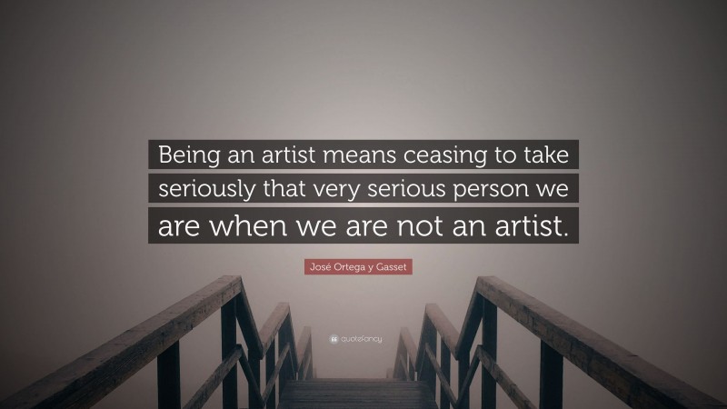 José Ortega y Gasset Quote: “Being an artist means ceasing to take seriously that very serious person we are when we are not an artist.”