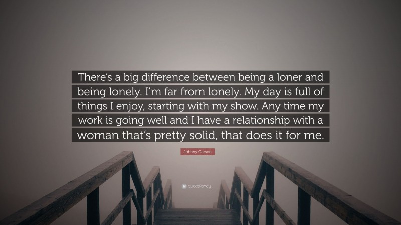 Johnny Carson Quote: “There’s a big difference between being a loner and being lonely. I’m far from lonely. My day is full of things I enjoy, starting with my show. Any time my work is going well and I have a relationship with a woman that’s pretty solid, that does it for me.”