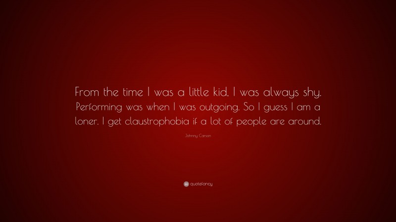 Johnny Carson Quote: “From the time I was a little kid, I was always shy. Performing was when I was outgoing. So I guess I am a loner. I get claustrophobia if a lot of people are around.”