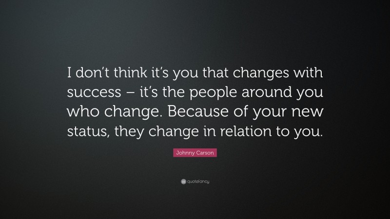Johnny Carson Quote: “I don’t think it’s you that changes with success – it’s the people around you who change. Because of your new status, they change in relation to you.”
