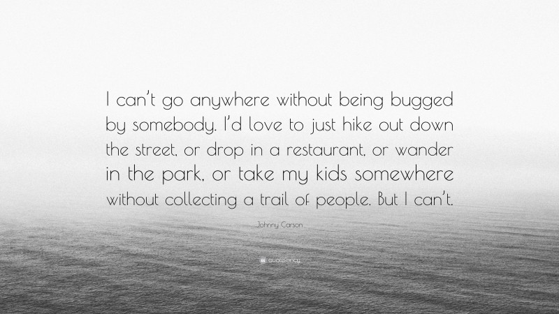 Johnny Carson Quote: “I can’t go anywhere without being bugged by somebody. I’d love to just hike out down the street, or drop in a restaurant, or wander in the park, or take my kids somewhere without collecting a trail of people. But I can’t.”