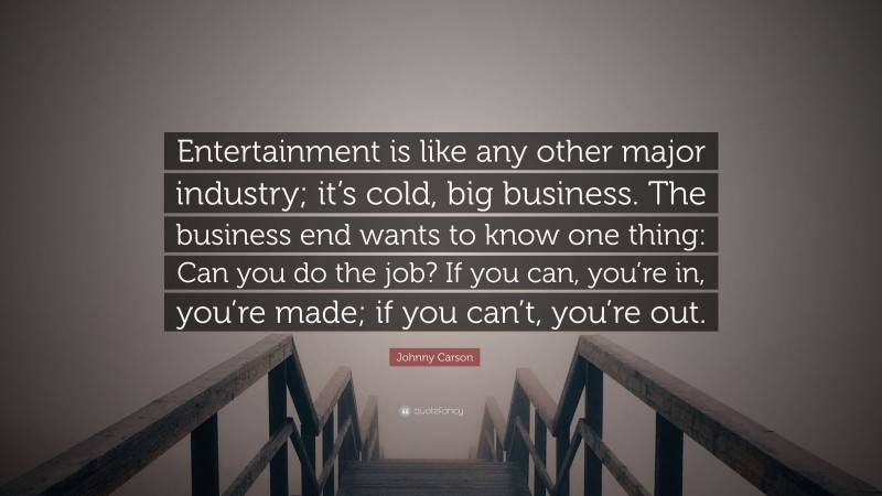 Johnny Carson Quote: “Entertainment is like any other major industry; it’s cold, big business. The business end wants to know one thing: Can you do the job? If you can, you’re in, you’re made; if you can’t, you’re out.”