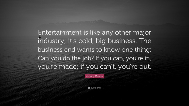 Johnny Carson Quote: “Entertainment is like any other major industry; it’s cold, big business. The business end wants to know one thing: Can you do the job? If you can, you’re in, you’re made; if you can’t, you’re out.”