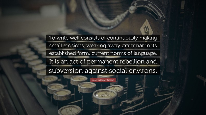 José Ortega y Gasset Quote: “To write well consists of continuously making small erosions, wearing away grammar in its established form, current norms of language. It is an act of permanent rebellion and subversion against social environs.”