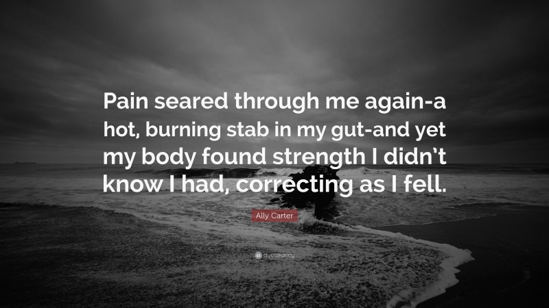 Ally Carter Quote: “Pain seared through me again-a hot, burning stab in my gut-and yet my body found strength I didn’t know I had, correcting as I fell.”