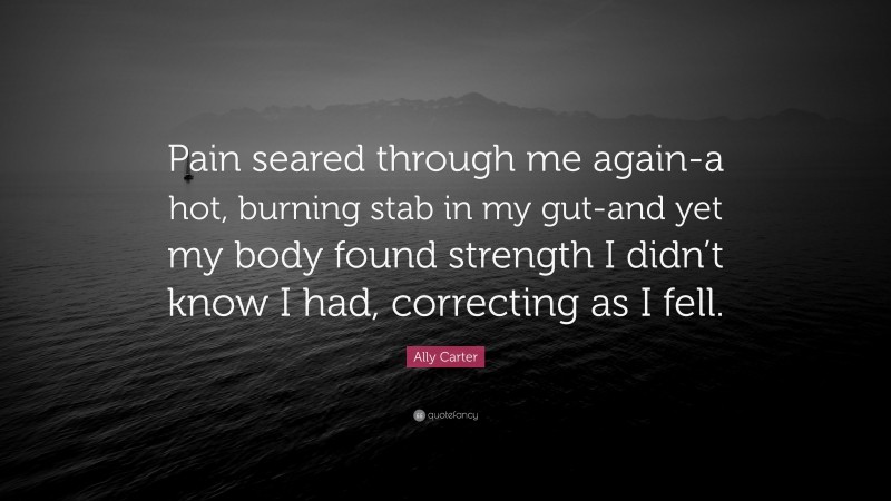 Ally Carter Quote: “Pain seared through me again-a hot, burning stab in my gut-and yet my body found strength I didn’t know I had, correcting as I fell.”