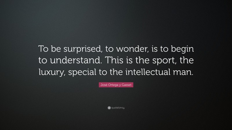 José Ortega y Gasset Quote: “To be surprised, to wonder, is to begin to understand. This is the sport, the luxury, special to the intellectual man.”