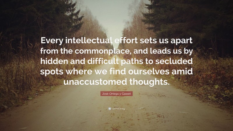 José Ortega y Gasset Quote: “Every intellectual effort sets us apart from the commonplace, and leads us by hidden and difficult paths to secluded spots where we find ourselves amid unaccustomed thoughts.”