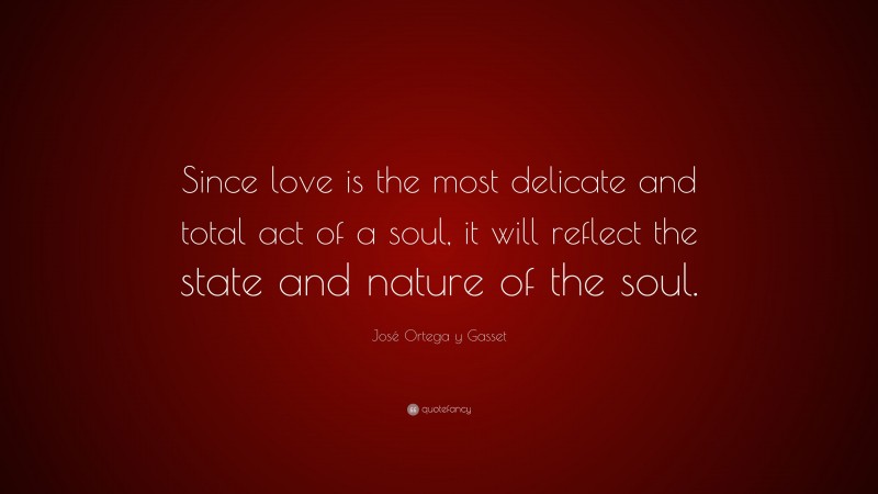 José Ortega y Gasset Quote: “Since love is the most delicate and total act of a soul, it will reflect the state and nature of the soul.”