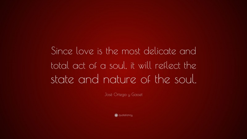 José Ortega y Gasset Quote: “Since love is the most delicate and total act of a soul, it will reflect the state and nature of the soul.”