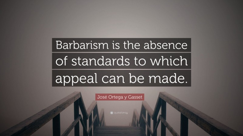 José Ortega y Gasset Quote: “Barbarism is the absence of standards to which appeal can be made.”