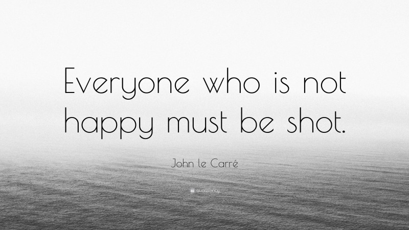 John le Carré Quote: “Everyone who is not happy must be shot.”