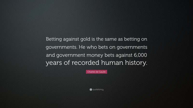 Charles de Gaulle Quote: “Betting against gold is the same as betting on governments. He who bets on governments and government money bets against 6,000 years of recorded human history.”