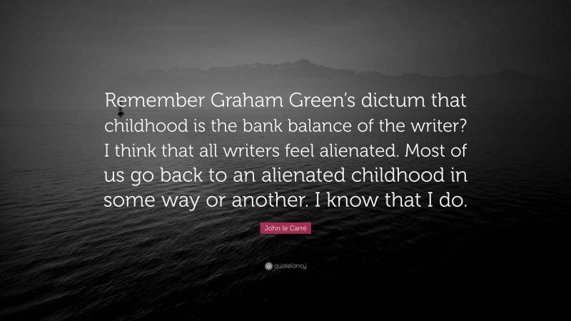 John le Carré Quote: “Remember Graham Green’s dictum that childhood is the bank balance of the writer? I think that all writers feel alienated. Most of us go back to an alienated childhood in some way or another. I know that I do.”