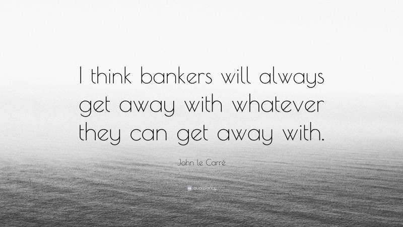 John le Carré Quote: “I think bankers will always get away with whatever they can get away with.”