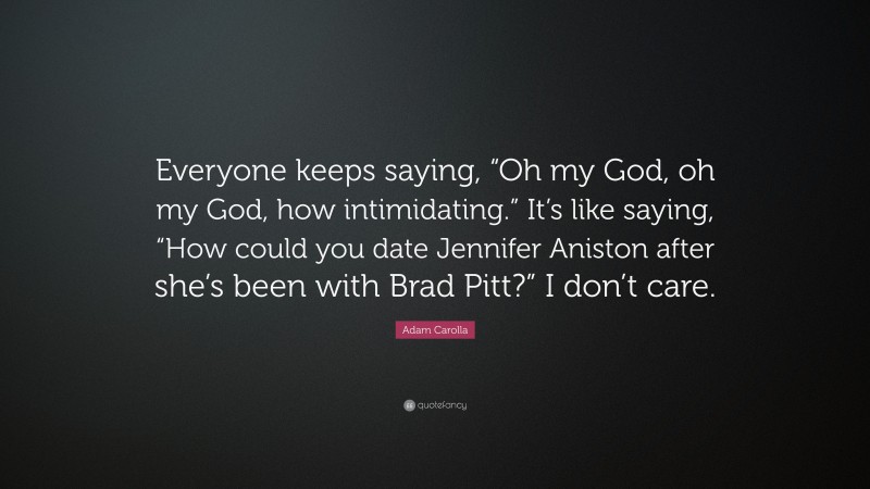 Adam Carolla Quote: “Everyone keeps saying, “Oh my God, oh my God, how intimidating.” It’s like saying, “How could you date Jennifer Aniston after she’s been with Brad Pitt?” I don’t care.”