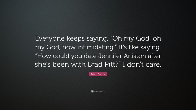 Adam Carolla Quote: “Everyone keeps saying, “Oh my God, oh my God, how intimidating.” It’s like saying, “How could you date Jennifer Aniston after she’s been with Brad Pitt?” I don’t care.”