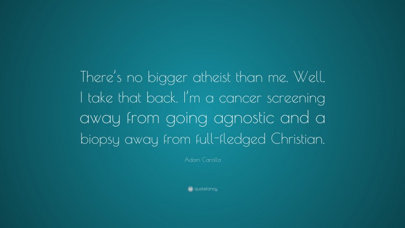 Adam Carolla Quote: “There’s no bigger atheist than me. Well, I take that back. I’m a cancer screening away from going agnostic and a biopsy away from full-fledged Christian.”