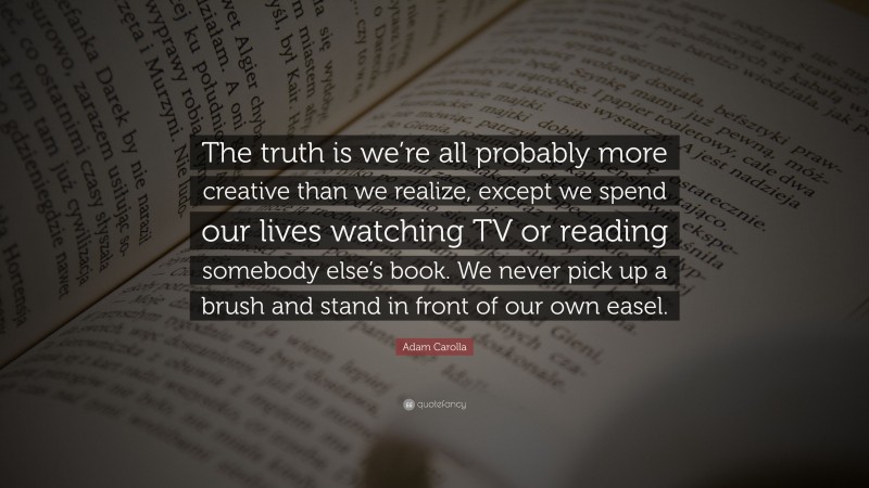 Adam Carolla Quote: “The truth is we’re all probably more creative than we realize, except we spend our lives watching TV or reading somebody else’s book. We never pick up a brush and stand in front of our own easel.”