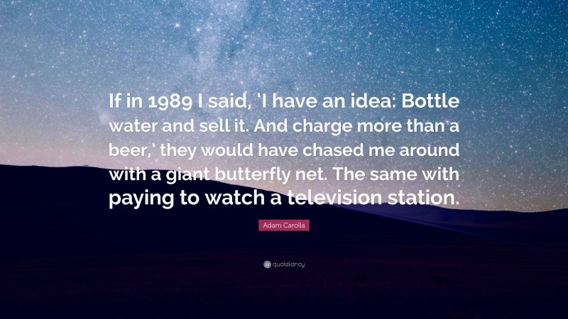 Adam Carolla Quote: “If in 1989 I said, ‘I have an idea: Bottle water and sell it. And charge more than a beer,’ they would have chased me around with a giant butterfly net. The same with paying to watch a television station.”