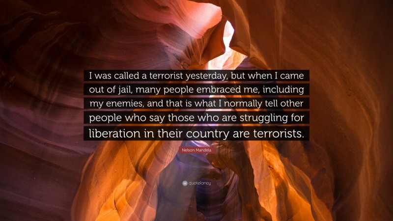 Nelson Mandela Quote: “I was called a terrorist yesterday, but when I came out of jail, many people embraced me, including my enemies, and that is what I normally tell other people who say those who are struggling for liberation in their country are terrorists.”