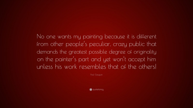 Paul Gauguin Quote: “No one wants my painting because it is different from other people’s peculiar, crazy public that demands the greatest possible degree of originality on the painter’s part and yet won’t accept him unless his work resembles that of the others!”