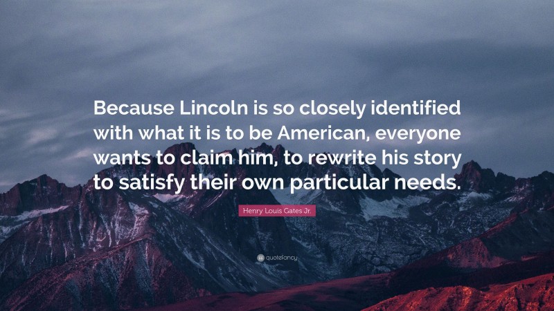 Henry Louis Gates Jr. Quote: “Because Lincoln is so closely identified with what it is to be American, everyone wants to claim him, to rewrite his story to satisfy their own particular needs.”