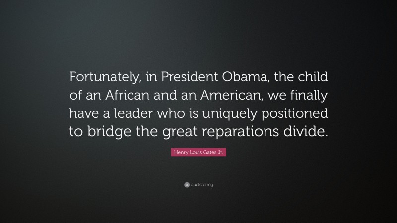 Henry Louis Gates Jr. Quote: “Fortunately, in President Obama, the child of an African and an American, we finally have a leader who is uniquely positioned to bridge the great reparations divide.”
