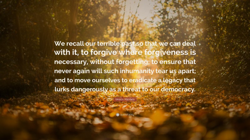 Nelson Mandela Quote: “We recall our terrible past so that we can deal with it, to forgive where forgiveness is necessary, without forgetting; to ensure that never again will such inhumanity tear us apart; and to move ourselves to eradicate a legacy that lurks dangerously as a threat to our democracy.”