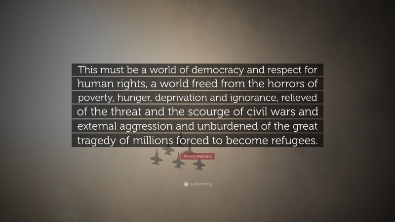 Nelson Mandela Quote: “This must be a world of democracy and respect for human rights, a world freed from the horrors of poverty, hunger, deprivation and ignorance, relieved of the threat and the scourge of civil wars and external aggression and unburdened of the great tragedy of millions forced to become refugees.”