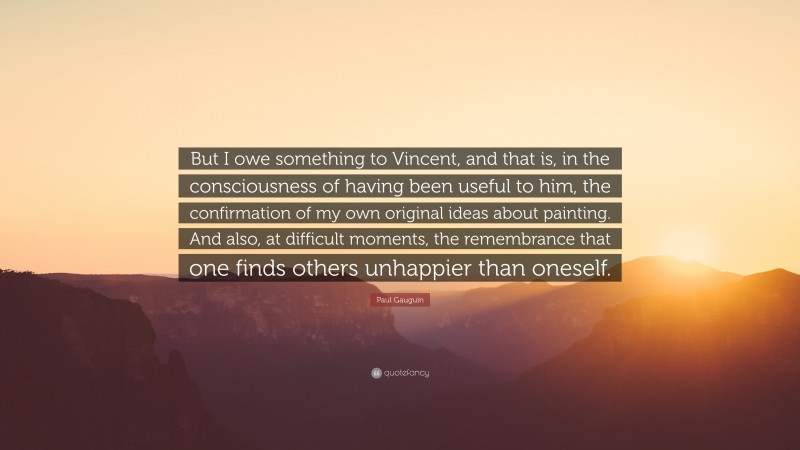 Paul Gauguin Quote: “But I owe something to Vincent, and that is, in the consciousness of having been useful to him, the confirmation of my own original ideas about painting. And also, at difficult moments, the remembrance that one finds others unhappier than oneself.”