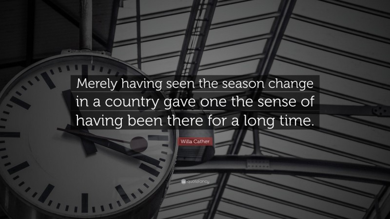 Willa Cather Quote: “Merely having seen the season change in a country gave one the sense of having been there for a long time.”