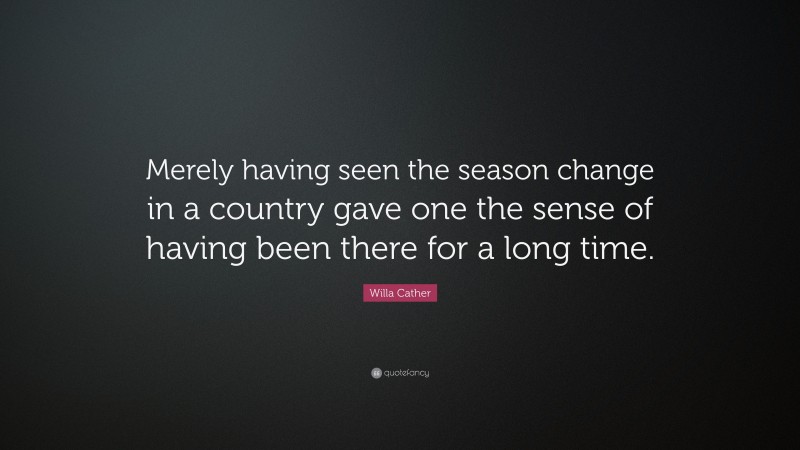 Willa Cather Quote: “Merely having seen the season change in a country gave one the sense of having been there for a long time.”