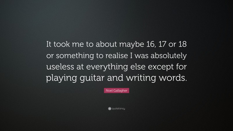 Noel Gallagher Quote: “It took me to about maybe 16, 17 or 18 or something to realise I was absolutely useless at everything else except for playing guitar and writing words.”