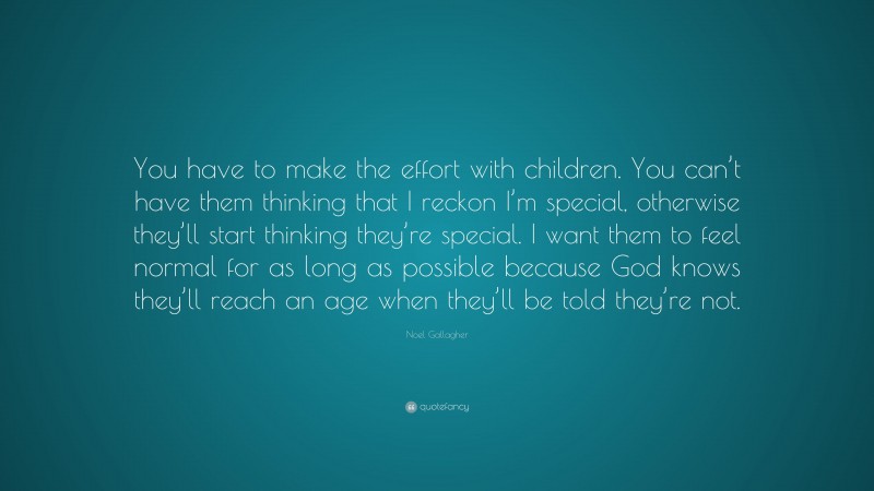 Noel Gallagher Quote: “You have to make the effort with children. You can’t have them thinking that I reckon I’m special, otherwise they’ll start thinking they’re special. I want them to feel normal for as long as possible because God knows they’ll reach an age when they’ll be told they’re not.”