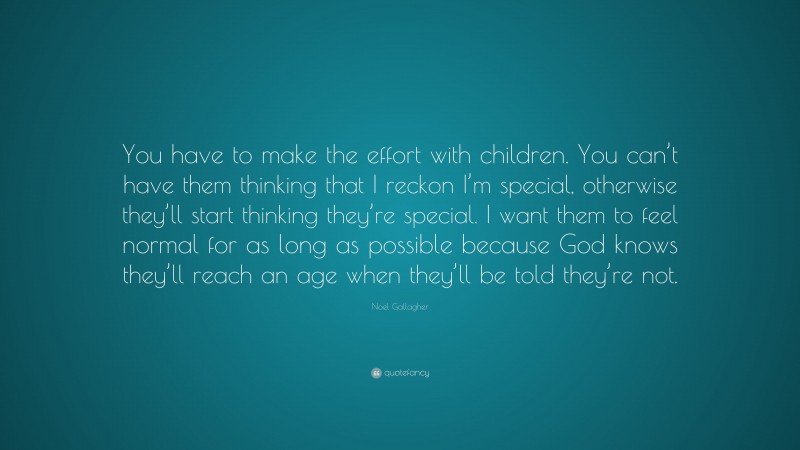 Noel Gallagher Quote: “You have to make the effort with children. You can’t have them thinking that I reckon I’m special, otherwise they’ll start thinking they’re special. I want them to feel normal for as long as possible because God knows they’ll reach an age when they’ll be told they’re not.”