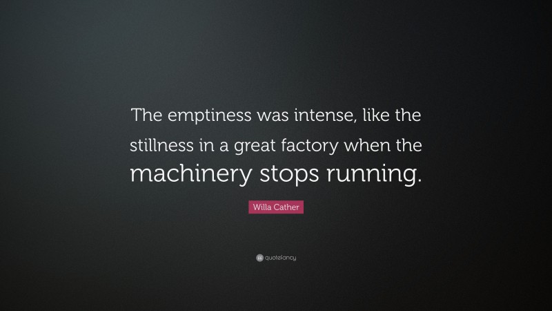 Willa Cather Quote: “The emptiness was intense, like the stillness in a great factory when the machinery stops running.”