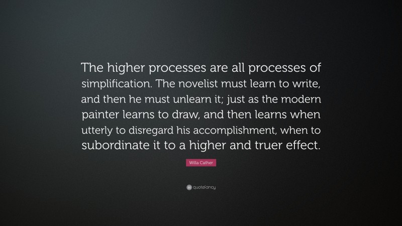 Willa Cather Quote: “The higher processes are all processes of simplification. The novelist must learn to write, and then he must unlearn it; just as the modern painter learns to draw, and then learns when utterly to disregard his accomplishment, when to subordinate it to a higher and truer effect.”