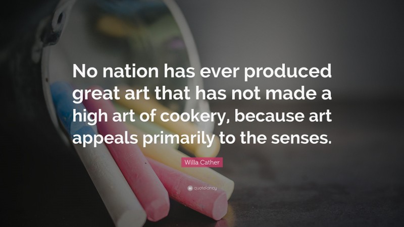 Willa Cather Quote: “No nation has ever produced great art that has not made a high art of cookery, because art appeals primarily to the senses.”
