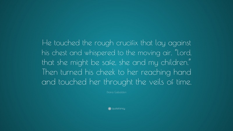 Diana Gabaldon Quote: “He touched the rough crucifix that lay against his chest and whispered to the moving air, “Lord, that she might be safe, she and my children.” Then turned his cheek to her reaching hand and touched her throught the veils of time.”
