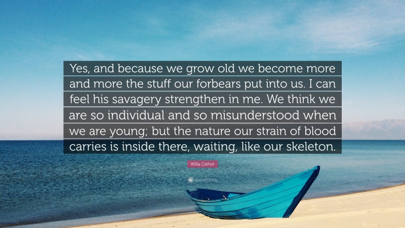 Willa Cather Quote: “Yes, and because we grow old we become more and more the stuff our forbears put into us. I can feel his savagery strengthen in me. We think we are so individual and so misunderstood when we are young; but the nature our strain of blood carries is inside there, waiting, like our skeleton.”