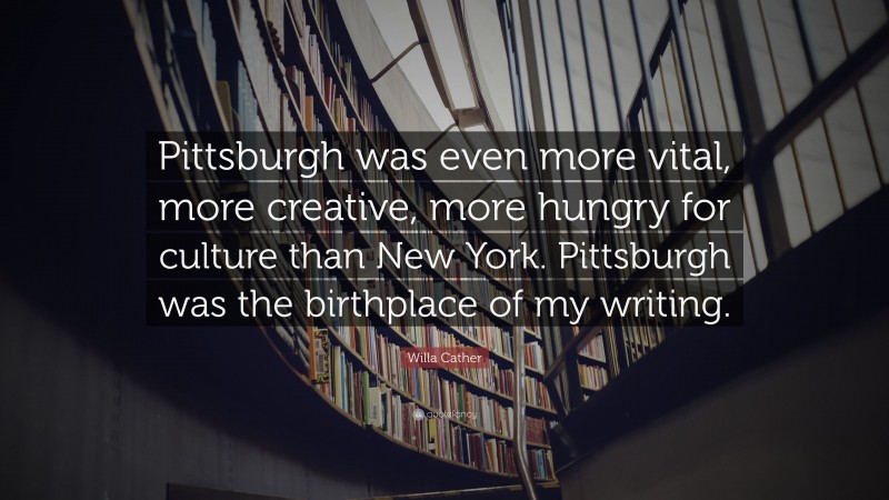 Willa Cather Quote: “Pittsburgh was even more vital, more creative, more hungry for culture than New York. Pittsburgh was the birthplace of my writing.”