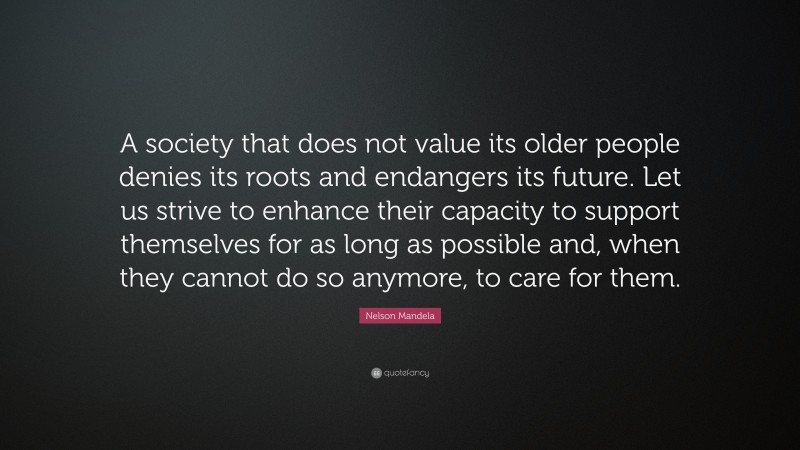Nelson Mandela Quote: “A society that does not value its older people denies its roots and endangers its future. Let us strive to enhance their capacity to support themselves for as long as possible and, when they cannot do so anymore, to care for them.”