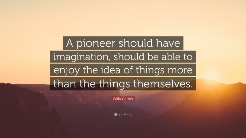 Willa Cather Quote: “A pioneer should have imagination, should be able to enjoy the idea of things more than the things themselves.”