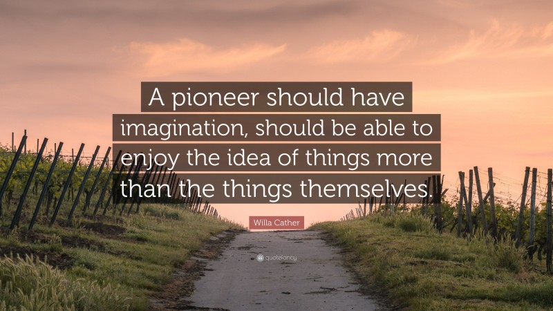 Willa Cather Quote: “A pioneer should have imagination, should be able to enjoy the idea of things more than the things themselves.”