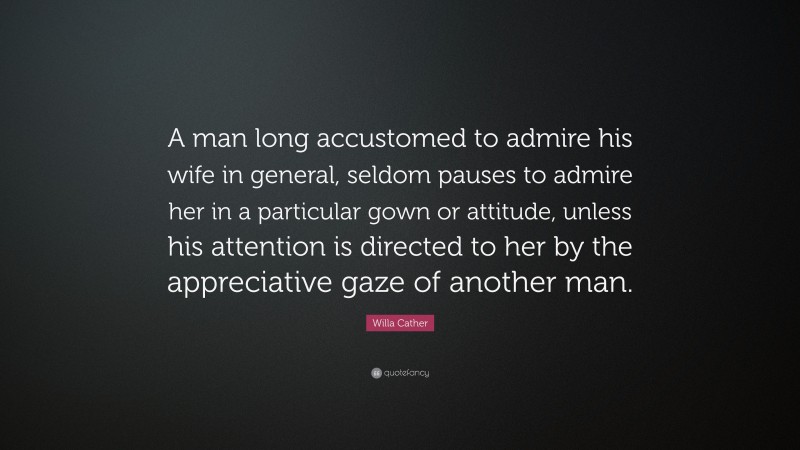 Willa Cather Quote: “A man long accustomed to admire his wife in general, seldom pauses to admire her in a particular gown or attitude, unless his attention is directed to her by the appreciative gaze of another man.”