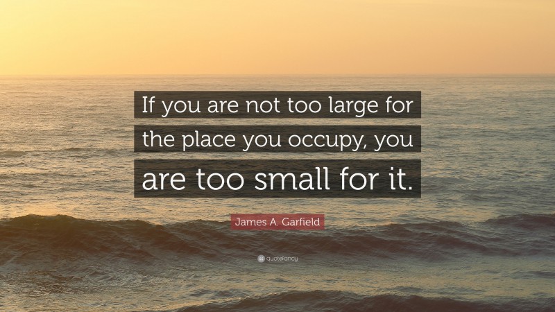 James A. Garfield Quote: “If you are not too large for the place you occupy, you are too small for it.”
